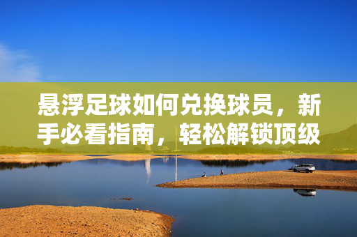 悬浮足球如何兑换球员，新手必看指南，轻松解锁顶级阵容