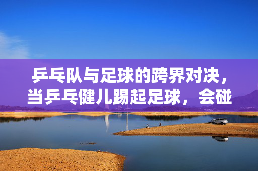 乒乓队与足球的跨界对决，当乒乓健儿踢起足球，会碰撞出怎样的火花？乒乓队与足球的跨界对决，当乒乓健儿踢起足球，会碰撞出怎样火花？