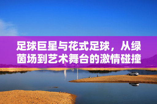 足球巨星与花式足球，从绿茵场到艺术舞台的激情碰撞，足球巨星与花式足球，从绿茵场到艺术舞台的激情碰撞