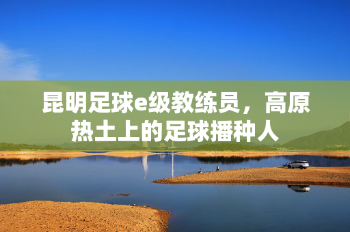 昆明足球e级教练员，高原热土上的足球播种人