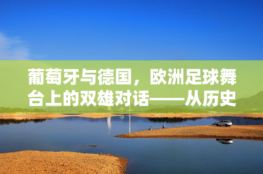 葡萄牙与德国，欧洲足球舞台上的双雄对话——从历史底蕴到现代竞技的欧洲核心力量，葡萄牙与德国，欧洲足球舞台上的双雄对话——从历史底蕴到现代竞技的欧洲核心力量