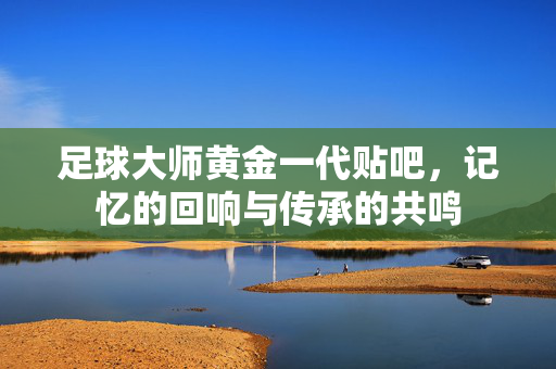 足球大师黄金一代贴吧，记忆的回响与传承的共鸣