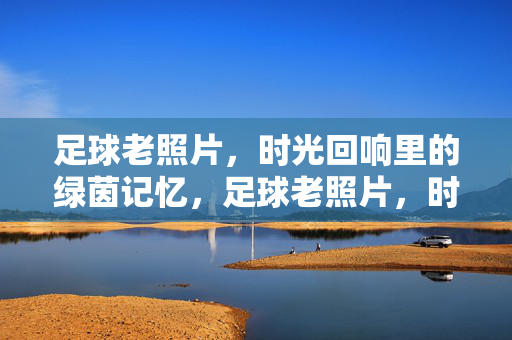 足球老照片，时光回响里的绿茵记忆，足球老照片，时光回响里的绿茵记忆