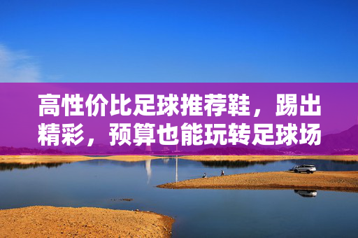 高性价比足球推荐鞋，踢出精彩，预算也能玩转足球场，高性价比足球鞋推荐，踢出精彩，预算也能玩转足球场