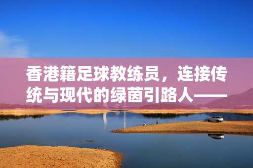 香港籍足球教练员，连接传统与现代的绿茵引路人——在本土青训与国际舞台的传承与坚守，香港籍足球教练员，连接传统与现代的绿茵引路人——在本土青训与国际舞台的传承与坚守