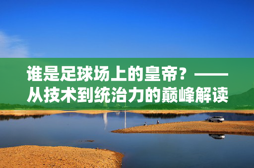 谁是足球场上的皇帝？——从技术到统治力的巅峰解读，谁是足球场上的皇帝？——从技术到统治力的巅峰解读