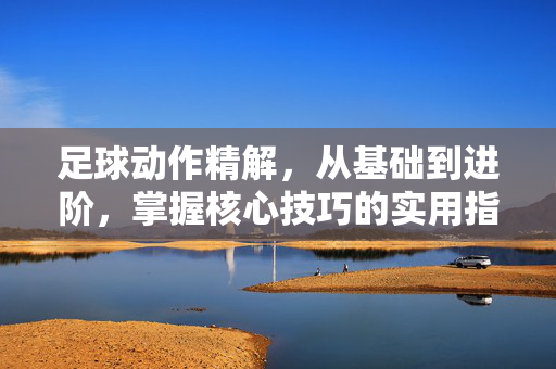 足球动作精解，从基础到进阶，掌握核心技巧的实用指南