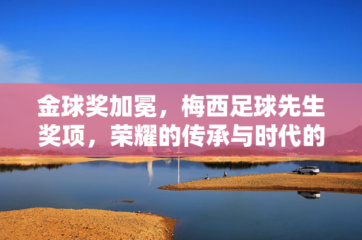 金球奖加冕，梅西足球先生奖项，荣耀的传承与时代的注脚