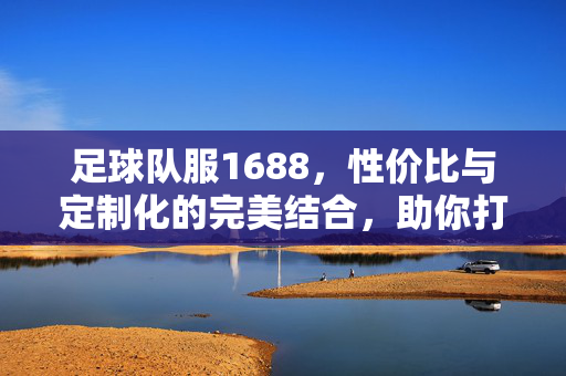 足球队服1688，性价比与定制化的完美结合，助你打造专业球队风貌，足球队服1688，性价比与定制化结合，打造专业球队风貌