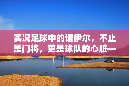 实况足球中的诺伊尔，不止是门将，更是球队的心脏——从德甲封神到世界舞台的守门艺术