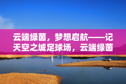 云端绿茵，梦想启航——记天空之城足球场，云端绿茵，梦想启航——记天空之城足球场