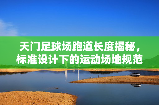 天门足球场跑道长度揭秘，标准设计下的运动场地规范与功能实现