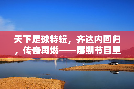 天下足球特辑，齐达内回归，传奇再燃——那期节目里的足球记忆与时代共鸣，天下足球特辑，齐达内回归，传奇再燃——足球记忆与时代共鸣的回响