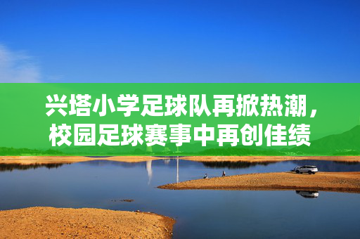 兴塔小学足球队再掀热潮，校园足球赛事中再创佳绩