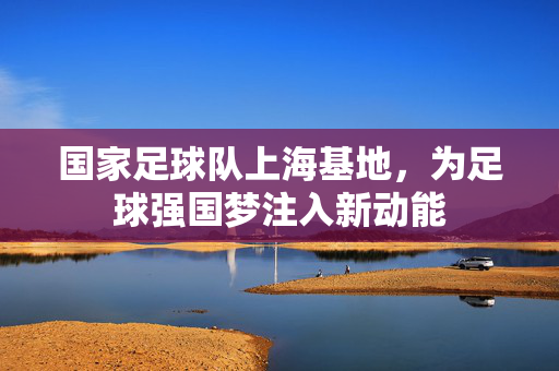 国家足球队上海基地，为足球强国梦注入新动能