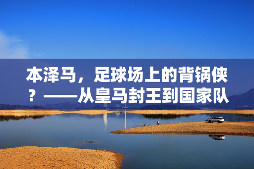 本泽马，足球场上的背锅侠？——从皇马封王到国家队争议，他为何总被推到风口浪尖，本泽马，足球场上的背锅侠？——从皇马封王到国家队争议，他为何总被推到风口浪尖
