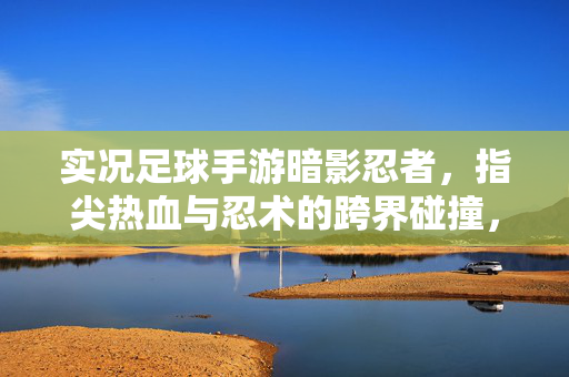 实况足球手游暗影忍者，指尖热血与忍术的跨界碰撞，开启足球新篇章，实况足球手游暗影忍者，指尖热血与忍术的跨界碰撞，开启足球新篇章