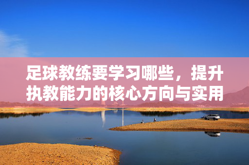 足球教练要学习哪些，提升执教能力的核心方向与实用技能，足球教练提升执教能力的核心方向与实用技能，需要学习的内容总结