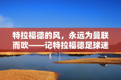 特拉福德的风，永远为曼联而吹——记特拉福德足球迷的忠诚与热爱，特拉福德的风，永远为曼联而吹——记特拉福德足球迷的忠诚与热爱
