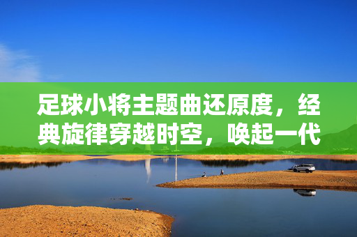 足球小将主题曲还原度，经典旋律穿越时空，唤起一代人的足球情怀，足球小将主题曲还原经典旋律，穿越时空唤醒一代足球情怀