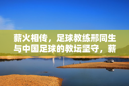 薪火相传，足球教练邢同生与中国足球的教坛坚守，薪火相传，足球教练邢同生与中国足球的教坛坚守