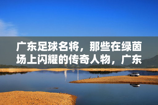 广东足球名将，那些在绿茵场上闪耀的传奇人物，广东足球名将，绿茵场上闪耀的传奇人物