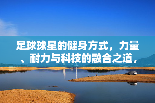 足球球星的健身方式，力量、耐力与科技的融合之道，足球球星健身，力量、耐力与科技的融合之道