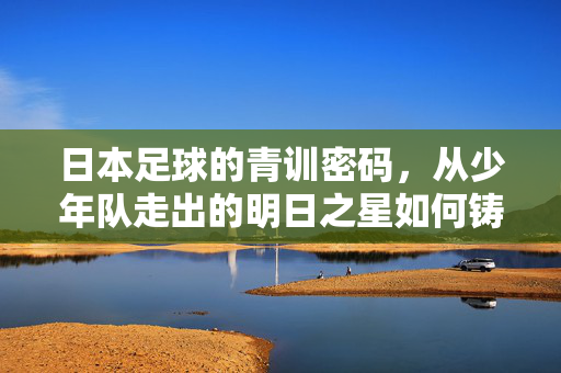 日本足球的青训密码，从少年队走出的明日之星如何铸就国家队荣光