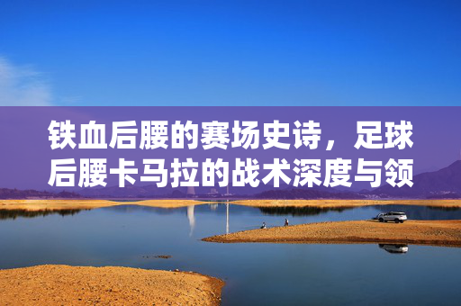 铁血后腰的赛场史诗，足球后腰卡马拉的战术深度与领导力，铁血后腰的赛场史诗，足球后腰卡马拉的战术深度与领导力