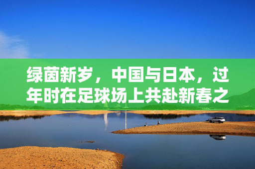 绿茵新岁，中国与日本，过年时在足球场上共赴新春之约，绿茵新岁，中国与日本共赴新春足球之约