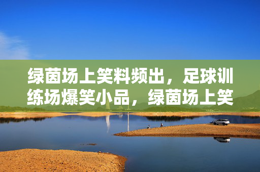 绿茵场上笑料频出，足球训练场爆笑小品，绿茵场上笑料频出，足球训练场爆笑小品