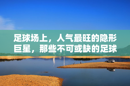 足球场上，人气最旺的隐形巨星，那些不可或缺的足球配角，足球场上人气最旺的隐形巨星，那些不可或缺的足球配角