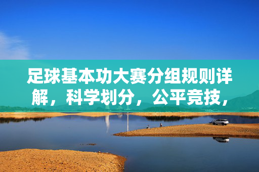 足球基本功大赛分组规则详解,科学划分,公平竞技,足球基本功大赛分组规则详解,科学划分,保障公平竞技