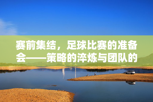 赛前集结，足球比赛的准备会——策略的淬炼与团队的凝聚，赛前集结，足球比赛准备会——策略淬炼与团队凝聚