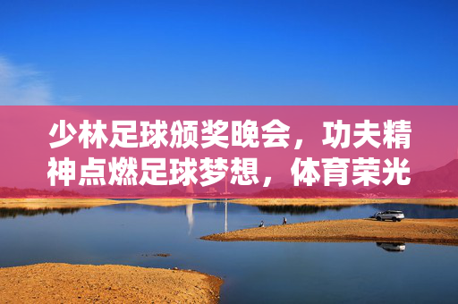 少林足球颁奖晚会，功夫精神点燃足球梦想，体育荣光闪耀盛典之夜，少林足球颁奖晚会，功夫精神点燃足球梦想，体育荣光闪耀盛典之夜