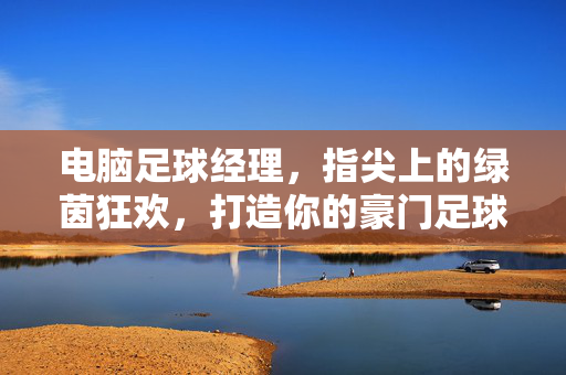 电脑足球经理，指尖上的绿茵狂欢，打造你的豪门足球梦，指尖足球经理，打造豪门梦的绿茵狂欢