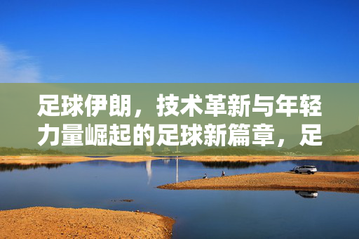 足球伊朗，技术革新与年轻力量崛起的足球新篇章，足球伊朗，技术革新与年轻力量崛起的足球新篇章