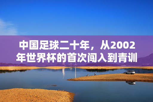 中国足球二十年，从2002年世界杯的首次闯入到青训改革的探索之路，中国足球二十年，从2002年世界杯首次闯入到青训改革探索之路