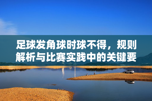 足球发角球时球不得，规则解析与比赛实践中的关键要点，足球角球规则解析，发球时球不得的规则详解与比赛实践关键要点
