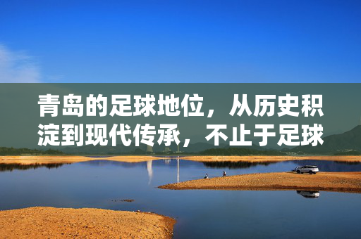 青岛的足球地位，从历史积淀到现代传承，不止于足球城的称号，从历史积淀到现代传承，青岛足球地位远不止足球城的称号