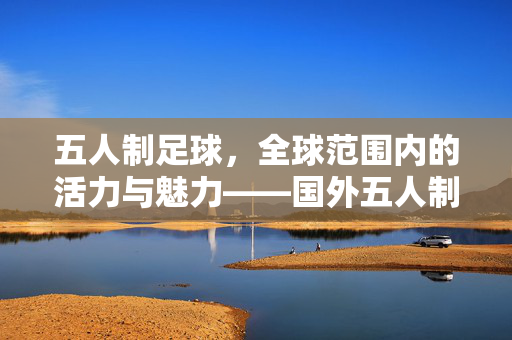 五人制足球，全球范围内的活力与魅力——国外五人制足球的发展与影响，五人制足球，全球范围内的活力与魅力——国外五人制足球的发展与影响