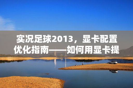 实况足球2013，显卡配置优化指南——如何用显卡提升游戏画面与流畅度？实况足球2013显卡配置优化指南，如何提升游戏画面与流畅度？