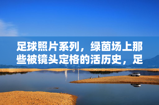 足球照片系列，绿茵场上那些被镜头定格的活历史，足球照片系列，绿茵场上那些被镜头定格的活历史
