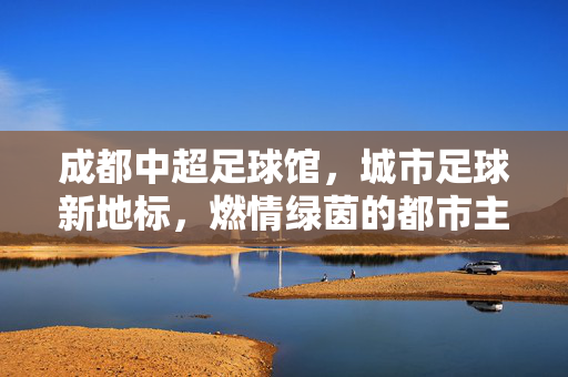 成都中超足球馆，城市足球新地标，燃情绿茵的都市主场，成都中超足球馆，城市足球新地标，燃情绿茵的都市主场
