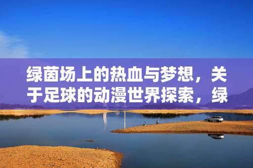 绿茵场上的热血与梦想，关于足球的动漫世界探索，绿茵场上的热血与梦想，足球动漫世界的探索