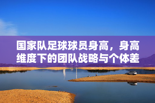 国家队足球球员身高，身高维度下的团队战略与个体差异分析