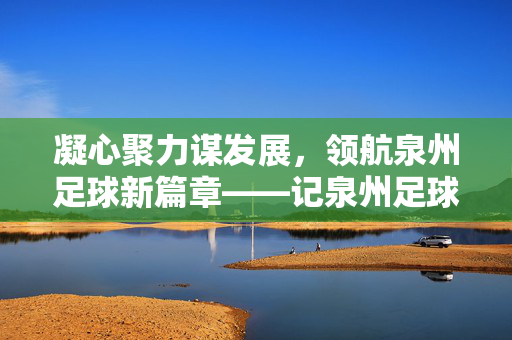 凝心聚力谋发展，领航泉州足球新篇章——记泉州足球协会领导班子建设与工作成效