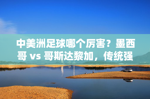 中美洲足球哪个厉害？墨西哥 vs 哥斯达黎加，传统强队与奇迹之师的足坛博弈，中美洲足球哪个厉害？墨西哥 vs 哥斯达黎加，传统强队与奇迹之师的足坛博弈