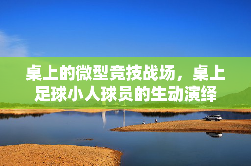 桌上的微型竞技战场，桌上足球小人球员的生动演绎