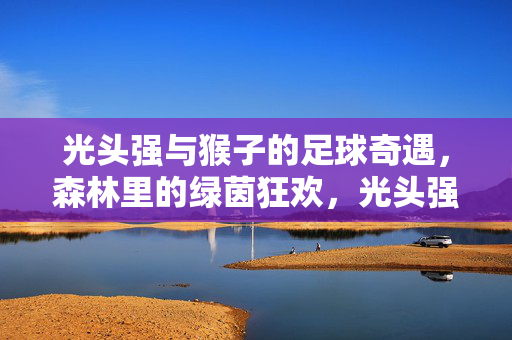 光头强与猴子的足球奇遇，森林里的绿茵狂欢，光头强与猴子的足球奇遇，森林里的绿茵狂欢